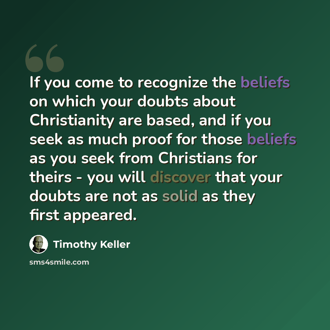 “If you come to recognize the beliefs on which your doubts about Christianity are based, and if you seek as much proof for those beliefs as you seek from Christians for theirs - you will discover that your doubts are not as solid as they first appeared.” quote by Timothy Keller
