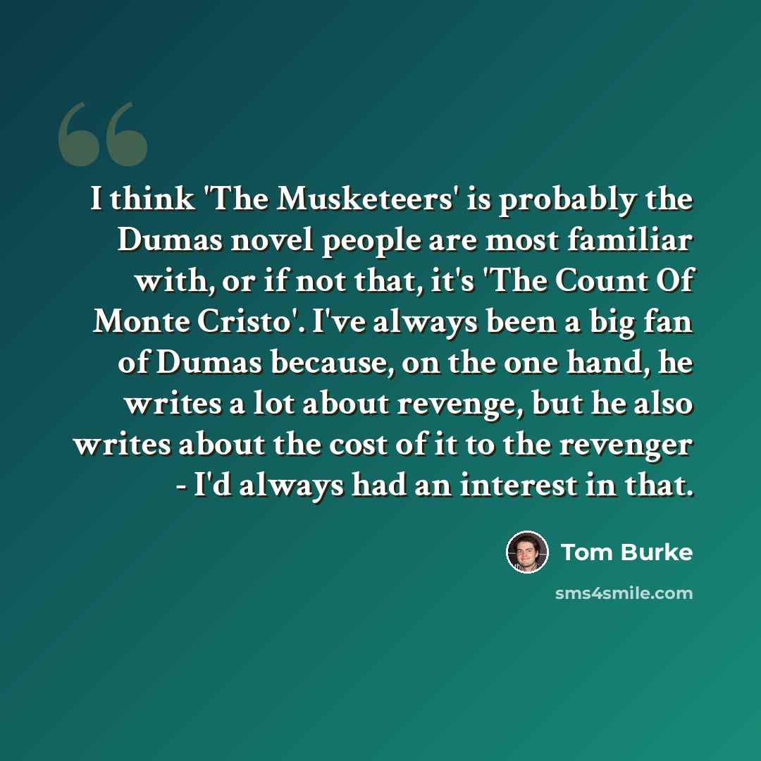“I think 'The Musketeers' is probably the Dumas novel people are most familiar with, or if not that, it's 'The Count Of Monte Cristo'. I've always been a big fan of Dumas because, on the one hand, he writes a lot about revenge, but he also writes about the cost of it to the revenger - I'd always…” quote by Tom Burke