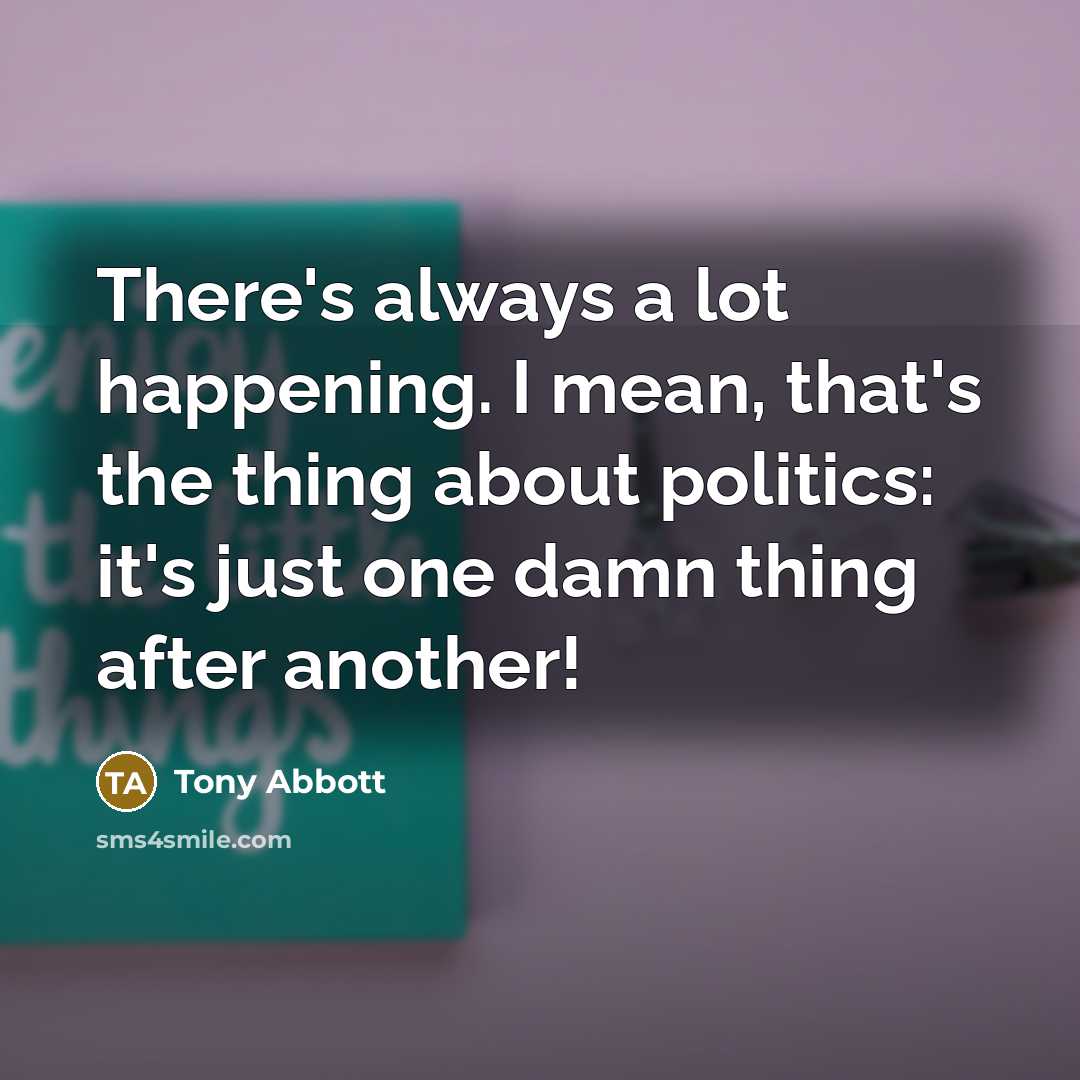 “There's always a lot happening. I mean, that's the thing about politics: it's just one damn thing after another!” quote by Tony Abbott