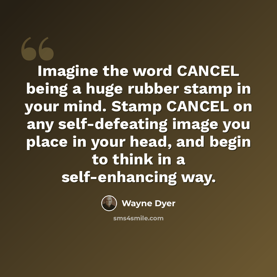 “Imagine the word CANCEL being a huge rubber stamp in your mind. Stamp CANCEL on any self-defeating image you place in your head, and begin to think in a self-enhancing way.” quote by Wayne Dyer