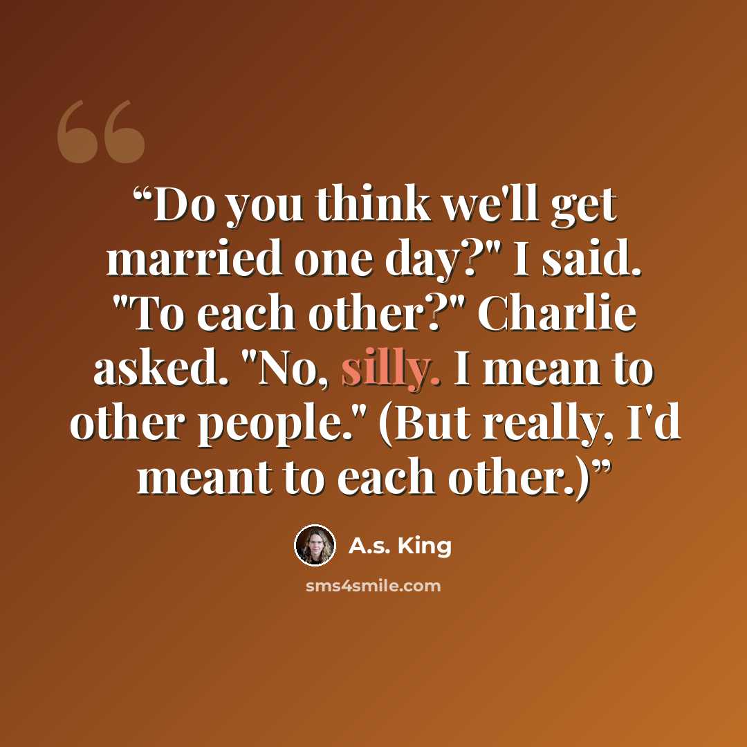 “Do you think we'll get married one day?" I said. "To each other?" Charlie asked. "No, silly. I mean to other people." (But really, I'd meant to each other.)” quote by A.S. King