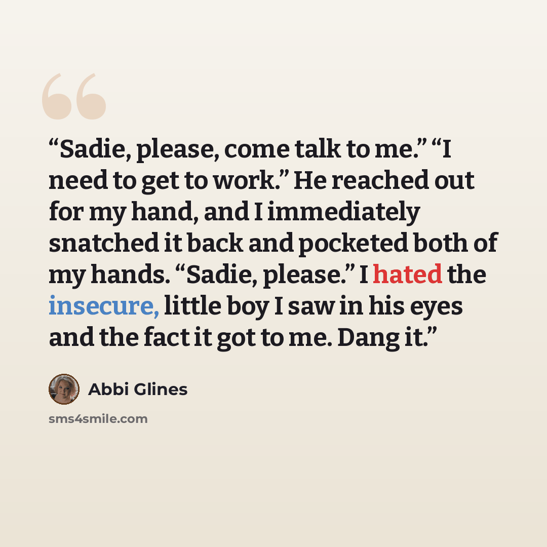 “Sadie, please, come talk to me.” “I need to get to work.” He reached out for my hand, and I immediately snatched it back and pocketed both of my hands. “Sadie, please.” I hated the insecure, little boy I saw in his eyes and the fact it got to me. Dang it.” quote by Abbi Glines