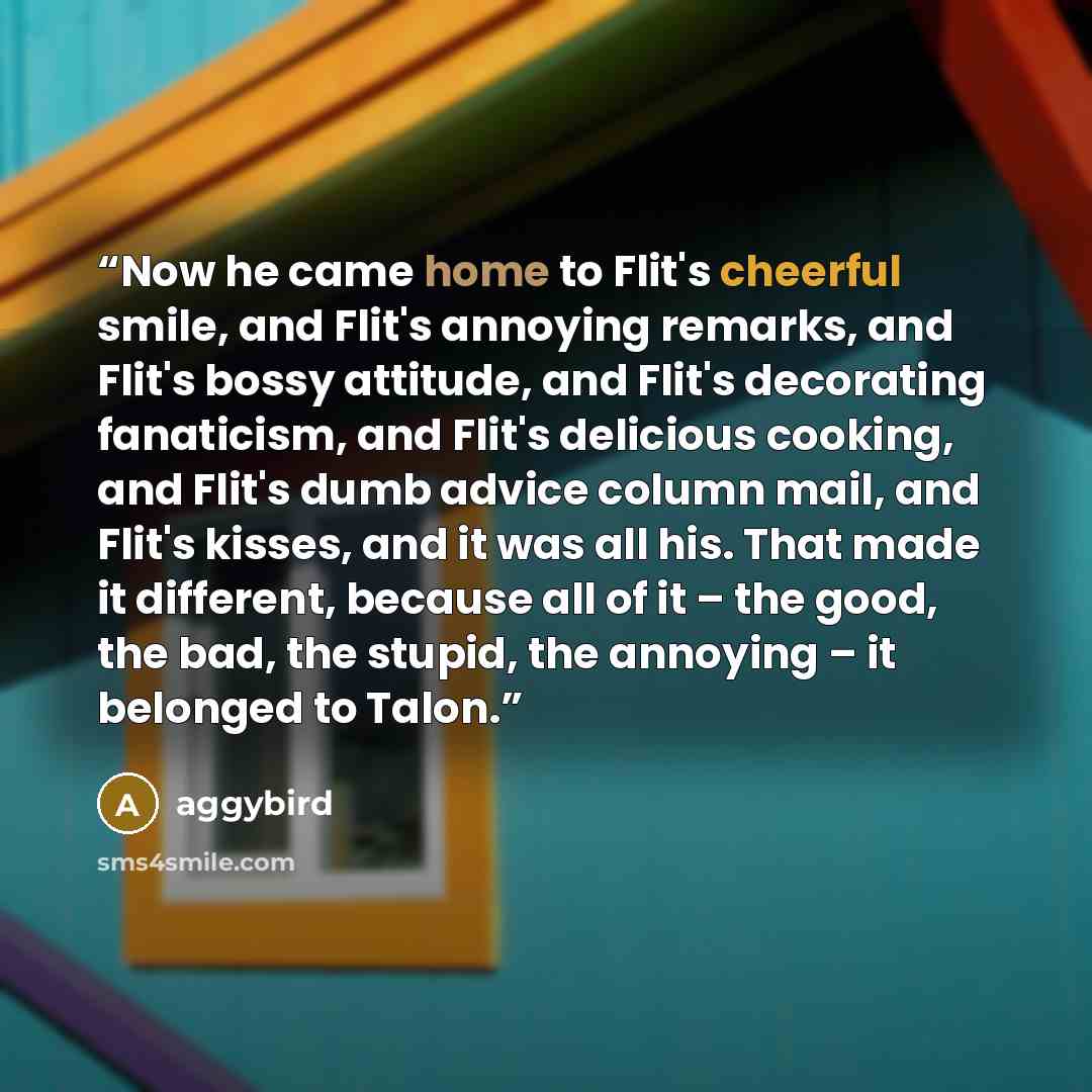 “Now he came home to Flit's cheerful smile, and Flit's annoying remarks, and Flit's bossy attitude, and Flit's decorating fanaticism, and Flit's delicious cooking, and Flit's dumb advice column mail, and Flit's kisses, and it was all his. That made it different, because all of it – the good, the…” quote by aggybird