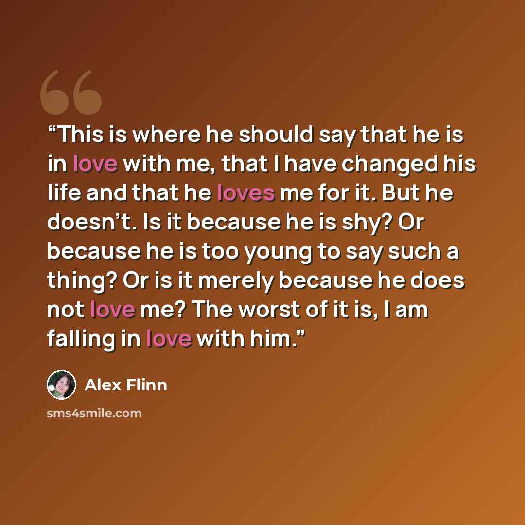 “This is where he should say that he is in love with me, that I have changed his life and that he loves me for it. But he doesn't. Is it because he is shy? Or because he is too young to say such a thing? Or is it merely because he does not love me? The worst of it is, I am falling in love with him.” quote by Alex Flinn