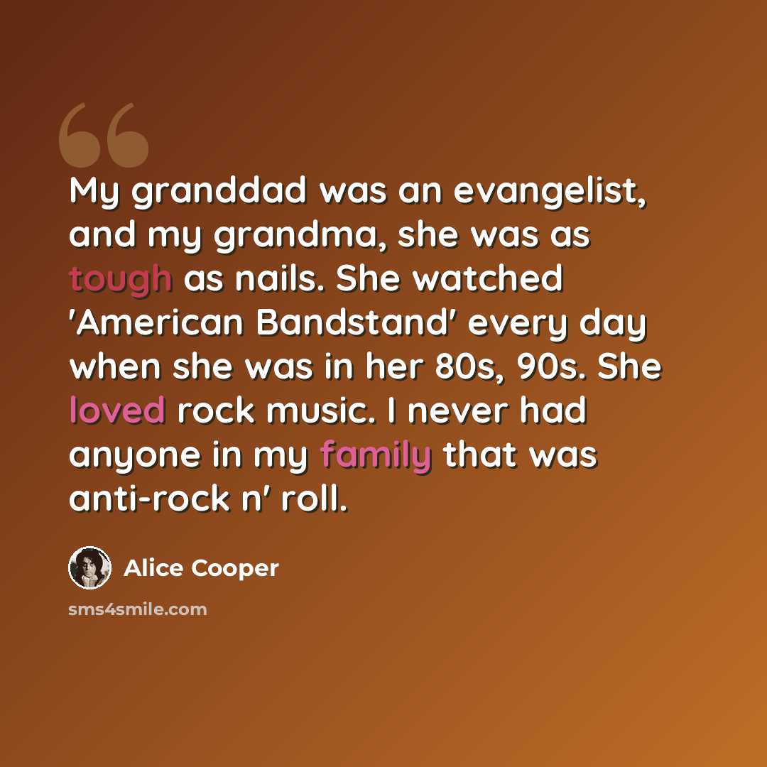 “My granddad was an evangelist, and my grandma, she was as tough as nails. She watched 'American Bandstand' every day when she was in her 80s, 90s. She loved rock music. I never had anyone in my family that was anti-rock n' roll.” quote by Alice Cooper