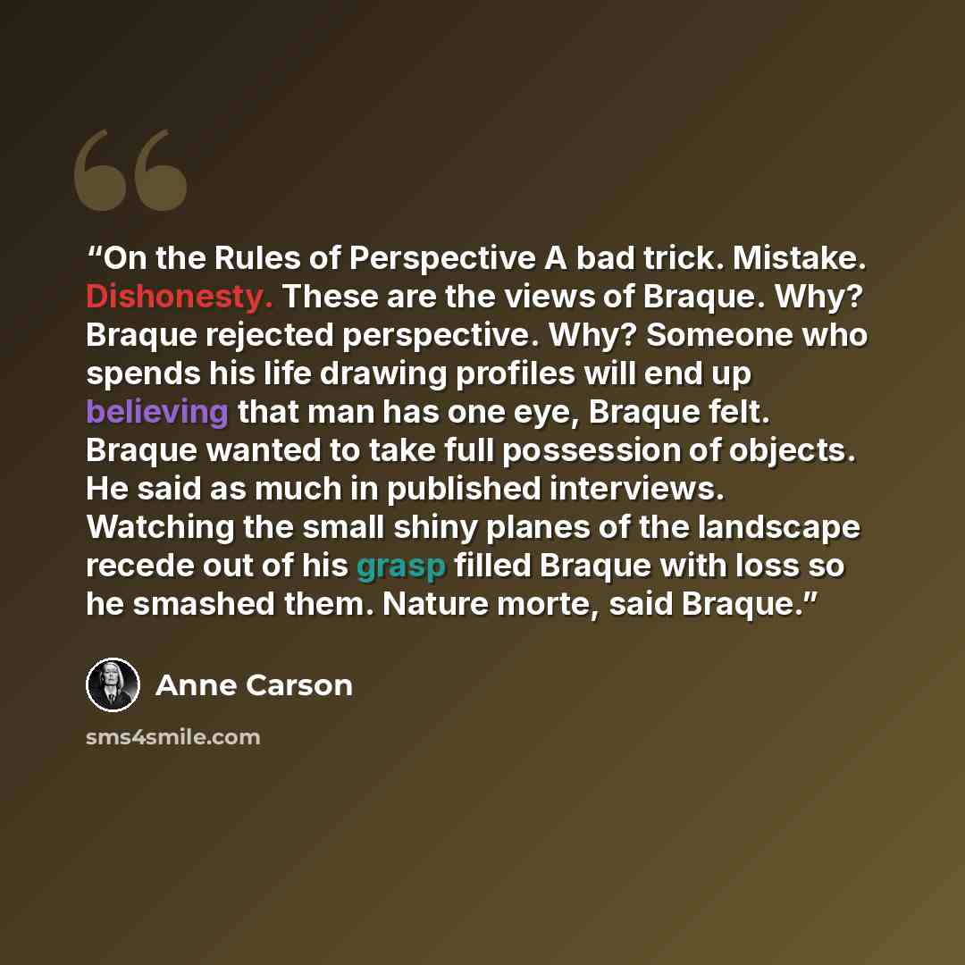 “On the Rules of Perspective A bad trick. Mistake. Dishonesty. These are the views of Braque. Why? Braque rejected perspective. Why? Someone who spends his life drawing profiles will end up believing that man has one eye, Braque felt. Braque wanted to take full possession of objects. He said as…” quote by Anne Carson