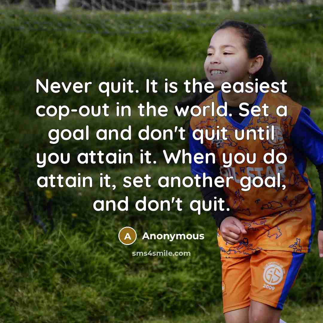 “Never quit. It is the easiest cop-out in the world. Set a goal and don't quit until you attain it. When you do attain it, set another goal, and don't quit.” quote by Anonymous