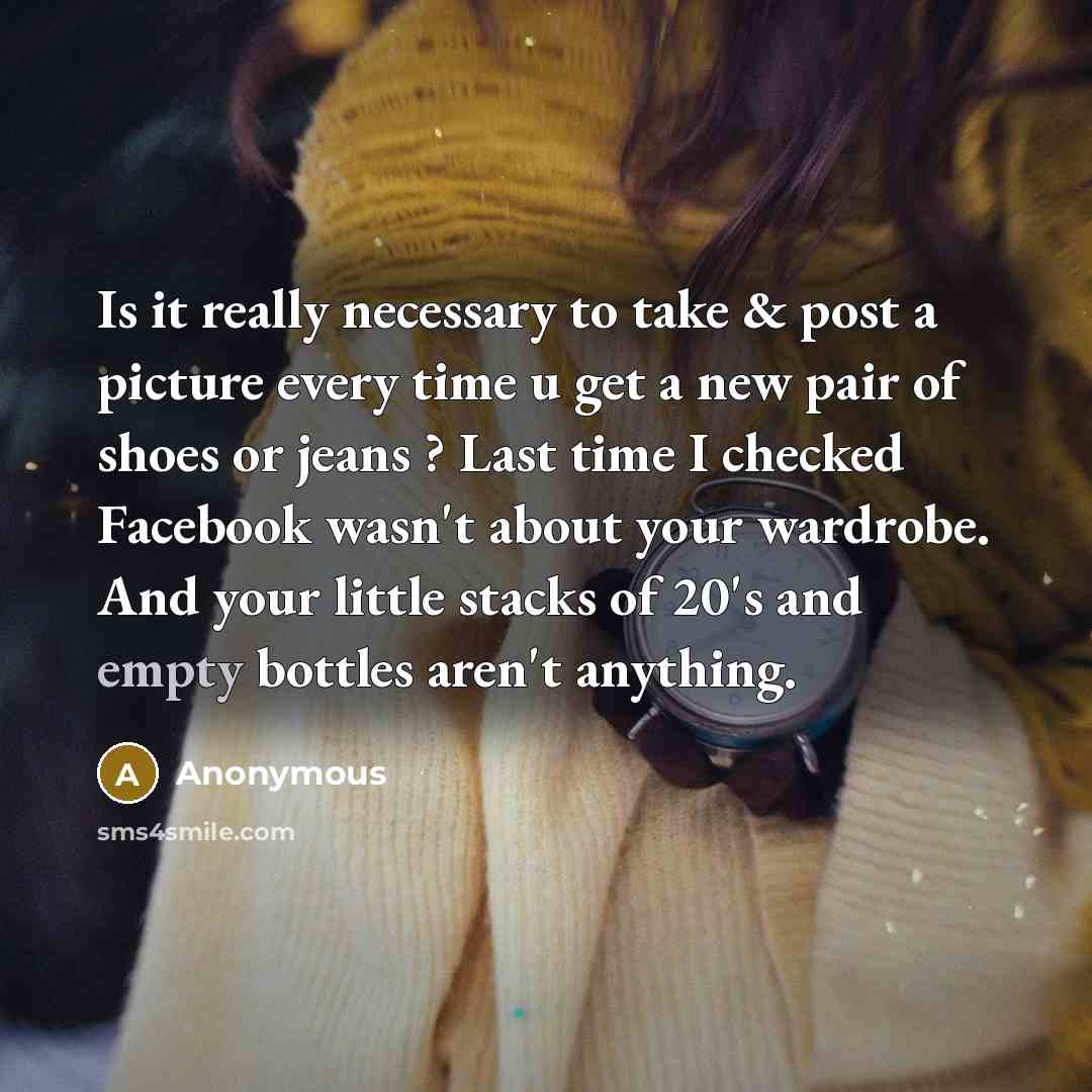 “Is it really necessary to take & post a picture every time u get a new pair of shoes or jeans ? Last time I checked Facebook wasn't about your wardrobe. And your little stacks of 20's and empty bottles aren't anything.” quote by Anonymous