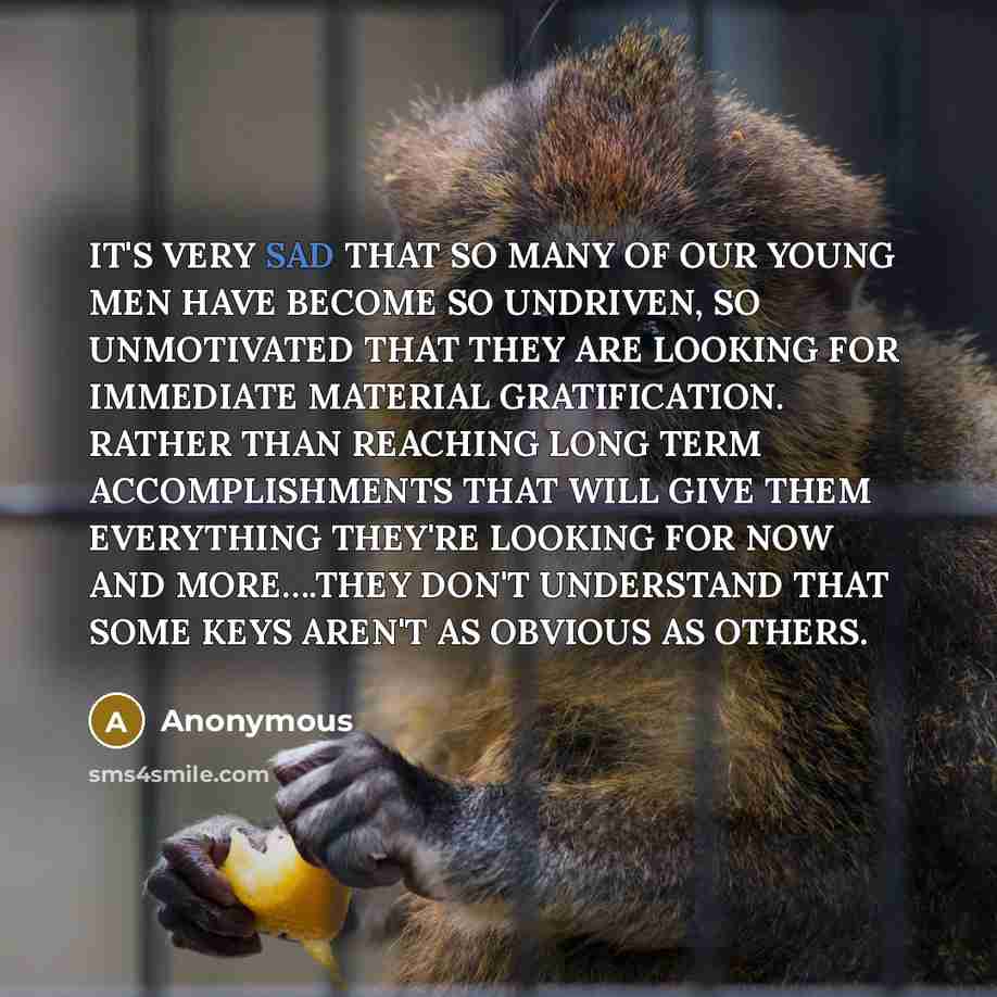 “IT'S VERY SAD THAT SO MANY OF OUR YOUNG MEN HAVE BECOME SO UNDRIVEN, SO UNMOTIVATED THAT THEY ARE LOOKING FOR IMMEDIATE MATERIAL GRATIFICATION. RATHER THAN REACHING LONG TERM ACCOMPLISHMENTS THAT WILL GIVE THEM EVERYTHING THEY'RE LOOKING FOR NOW AND MORE….THEY DON'T UNDERSTAND THAT SOME KEYS…” quote by Anonymous