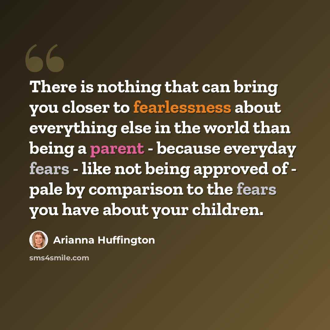 “There is nothing that can bring you closer to fearlessness about everything else in the world than being a parent - because everyday fears - like not being approved of - pale by comparison to the fears you have about your children.” quote by Arianna Huffington