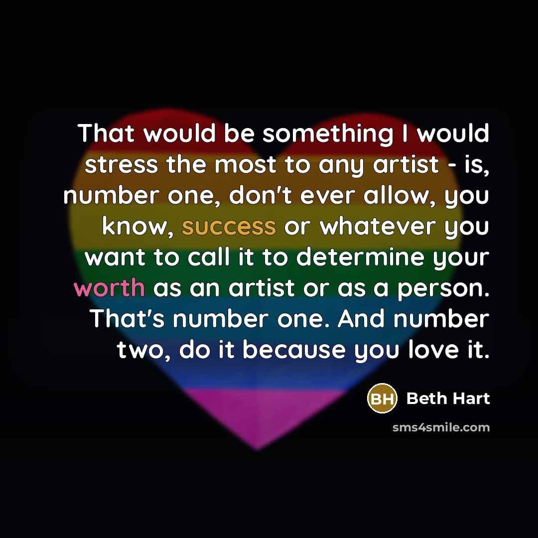 “That would be something I would stress the most to any artist - is, number one, don't ever allow, you know, success or whatever you want to call it to determine your worth as an artist or as a person. That's number one. And number two, do it because you love it.” quote by Beth Hart
