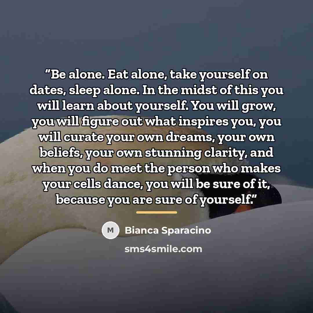 “Be alone. Eat alone, take yourself on dates, sleep alone. In the midst of this you will learn about yourself. You will grow, you will figure out what inspires you, you will curate your own dreams, your own beliefs, your own stunning clarity, and when you do meet the person who makes your cells…” quote by Bianca Sparacino