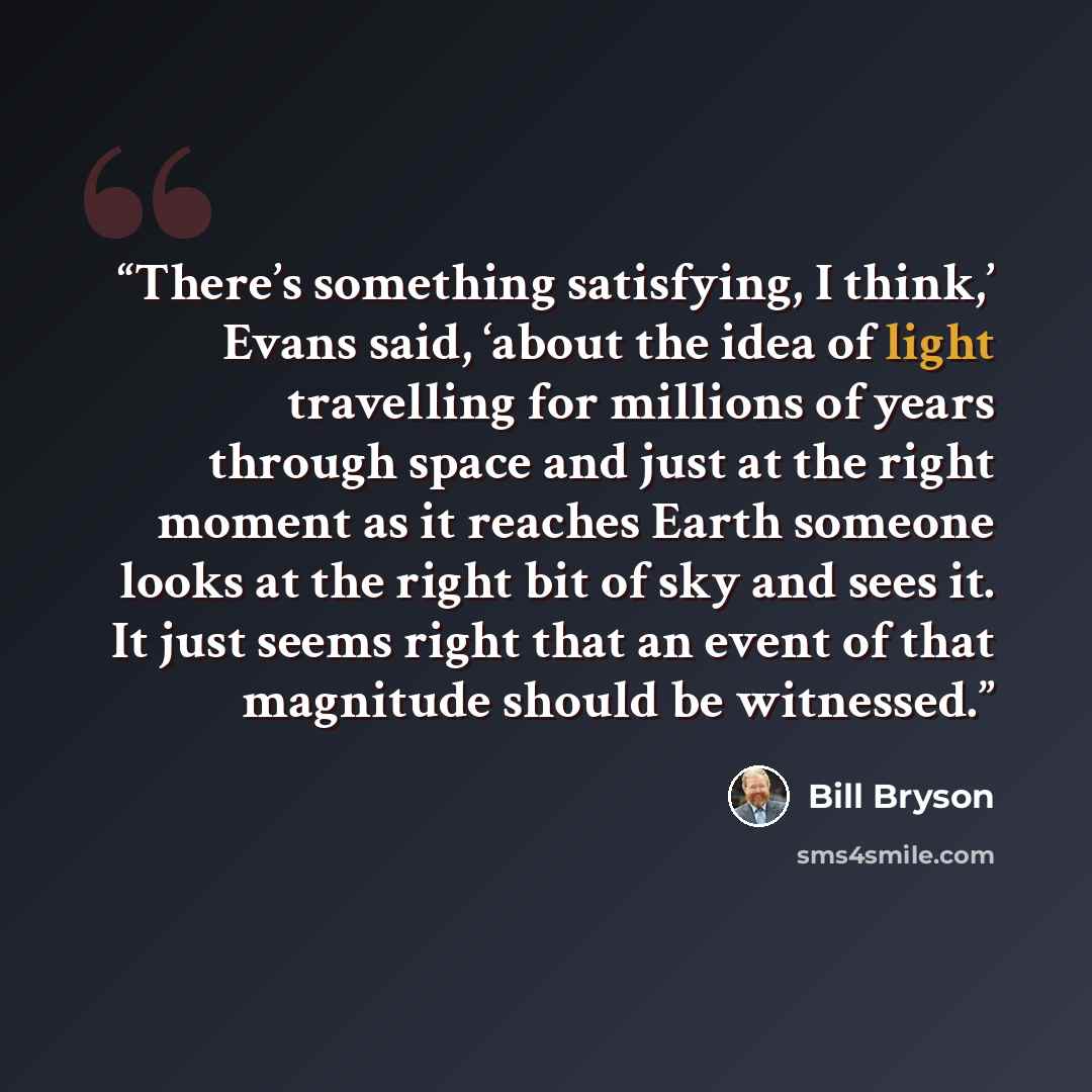“There’s something satisfying, I think,’ Evans said, ‘about the idea of light travelling for millions of years through space and just at the right moment as it reaches Earth someone looks at the right bit of sky and sees it. It just seems right that an event of that magnitude should be witnessed.” quote by Bill Bryson