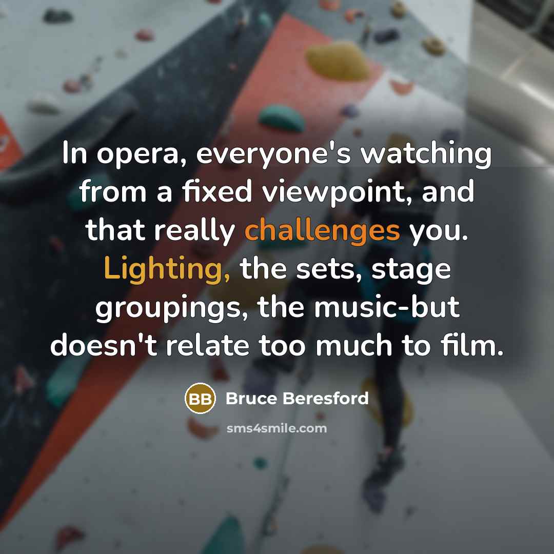 “In opera, everyone's watching from a fixed viewpoint, and that really challenges you. Lighting, the sets, stage groupings, the music-but doesn't relate too much to film.” quote by Bruce Beresford