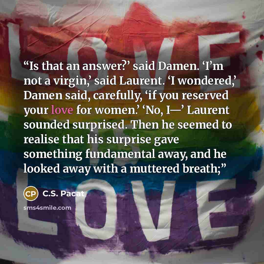 “Is that an answer?’ said Damen. ‘I’m not a virgin,’ said Laurent. ‘I wondered,’ Damen said, carefully, ‘if you reserved your love for women.’ ‘No, I—’ Laurent sounded surprised. Then he seemed to realise that his surprise gave something fundamental away, and he looked away with a muttered breath;” quote by C.S. Pacat