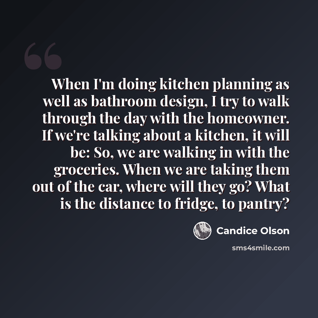 “When I'm doing kitchen planning as well as bathroom design, I try to walk through the day with the homeowner. If we're talking about a kitchen, it will be: So, we are walking in with the groceries. When we are taking them out of the car, where will they go? What is the distance to fridge, to pantry?” quote by Candice Olson