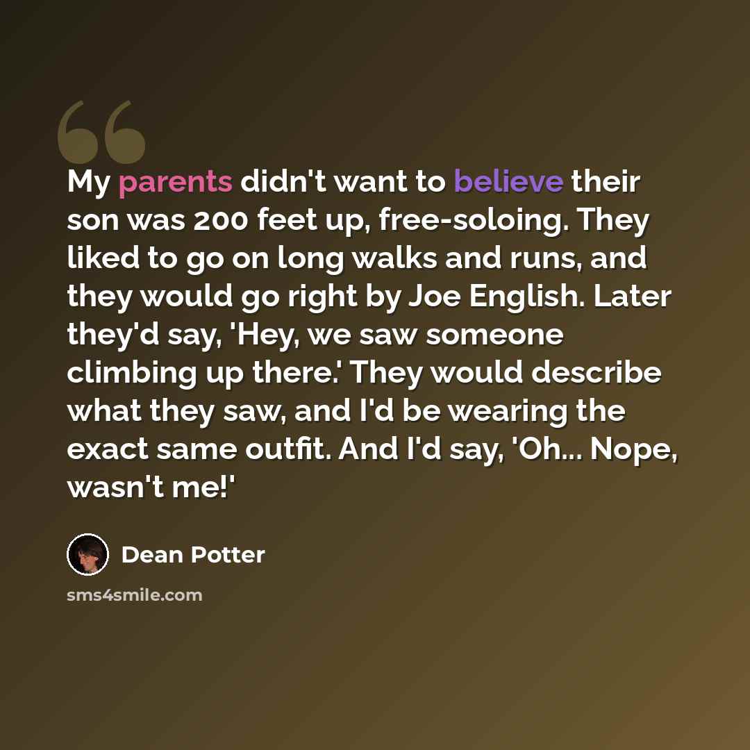 “My parents didn't want to believe their son was 200 feet up, free-soloing. They liked to go on long walks and runs, and they would go right by Joe English. Later they'd say, 'Hey, we saw someone climbing up there.' They would describe what they saw, and I'd be wearing the exact same outfit. And…” quote by Dean Potter