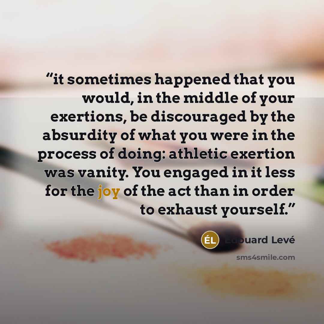 “it sometimes happened that you would, in the middle of your exertions, be discouraged by the absurdity of what you were in the process of doing: athletic exertion was vanity. You engaged in it less for the joy of the act than in order to exhaust yourself.” quote by Édouard Levé