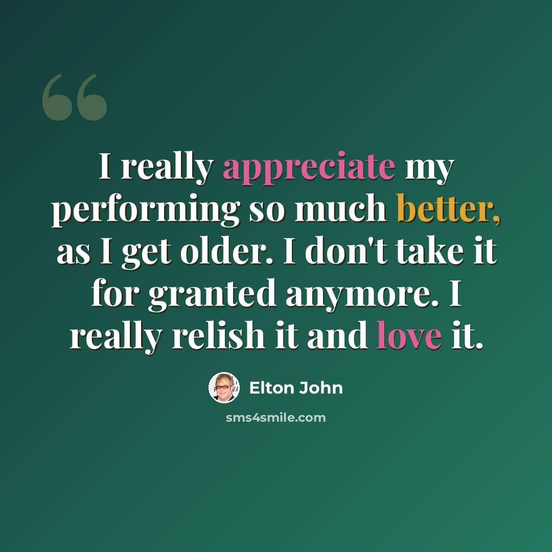 “I really appreciate my performing so much better, as I get older. I don't take it for granted anymore. I really relish it and love it.” quote by Elton John