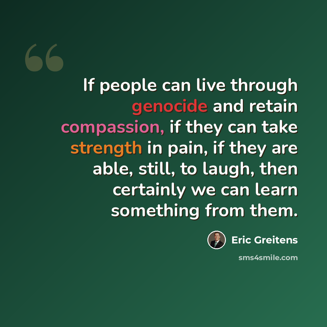 “If people can live through genocide and retain compassion, if they can take strength in pain, if they are able, still, to laugh, then certainly we can learn something from them.” quote by Eric Greitens