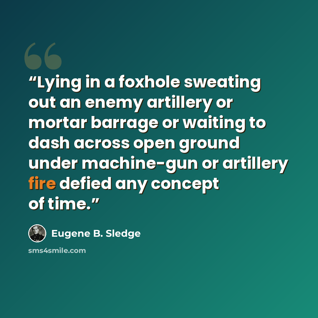 “Lying in a foxhole sweating out an enemy artillery or mortar barrage or waiting to dash across open ground under machine-gun or artillery fire defied any concept of time.” quote by Eugene B. Sledge