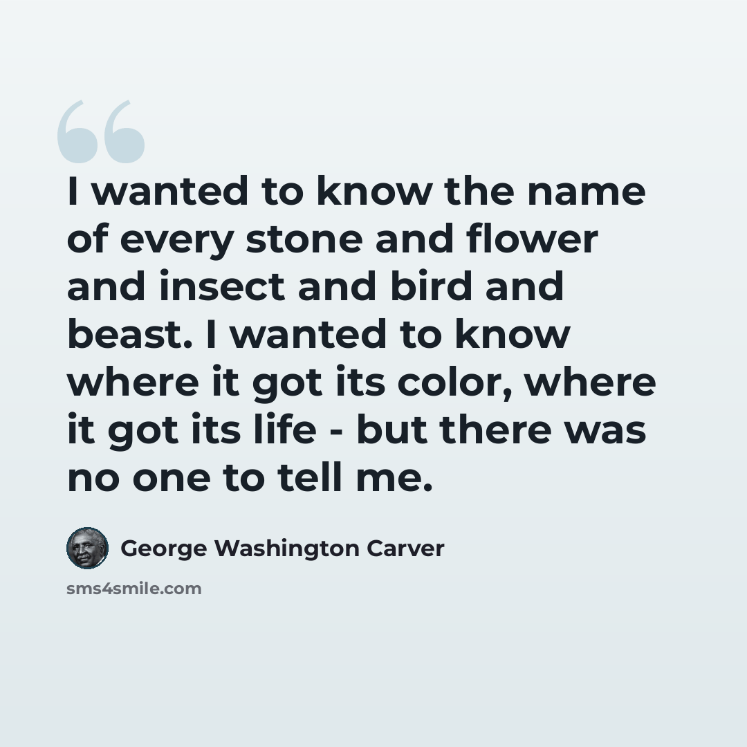 “I wanted to know the name of every stone and flower and insect and bird and beast. I wanted to know where it got its color, where it got its life - but there was no one to tell me.” quote by George Washington Carver