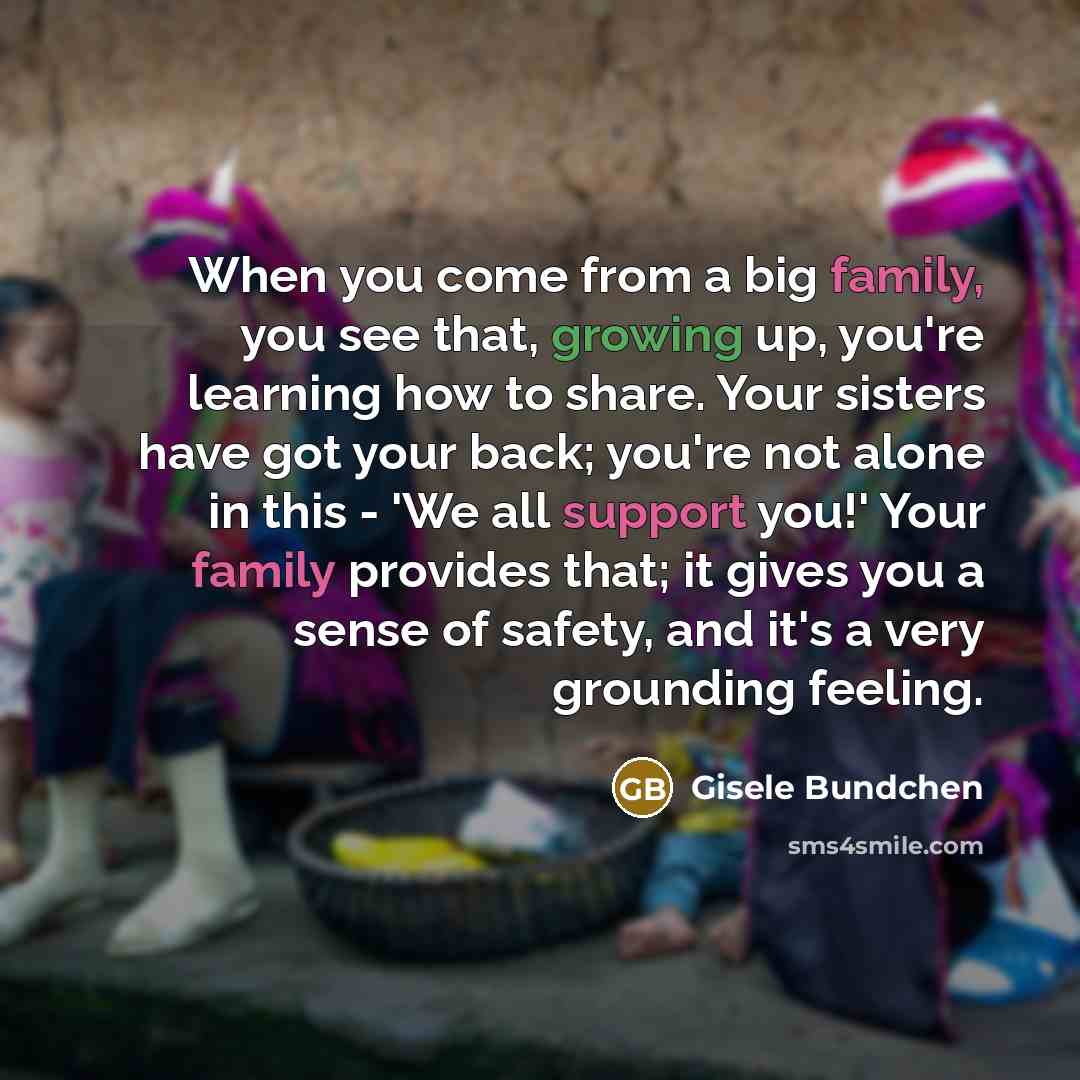 “When you come from a big family, you see that, growing up, you're learning how to share. Your sisters have got your back; you're not alone in this - 'We all support you!' Your family provides that; it gives you a sense of safety, and it's a very grounding feeling.” quote by Gisele Bundchen