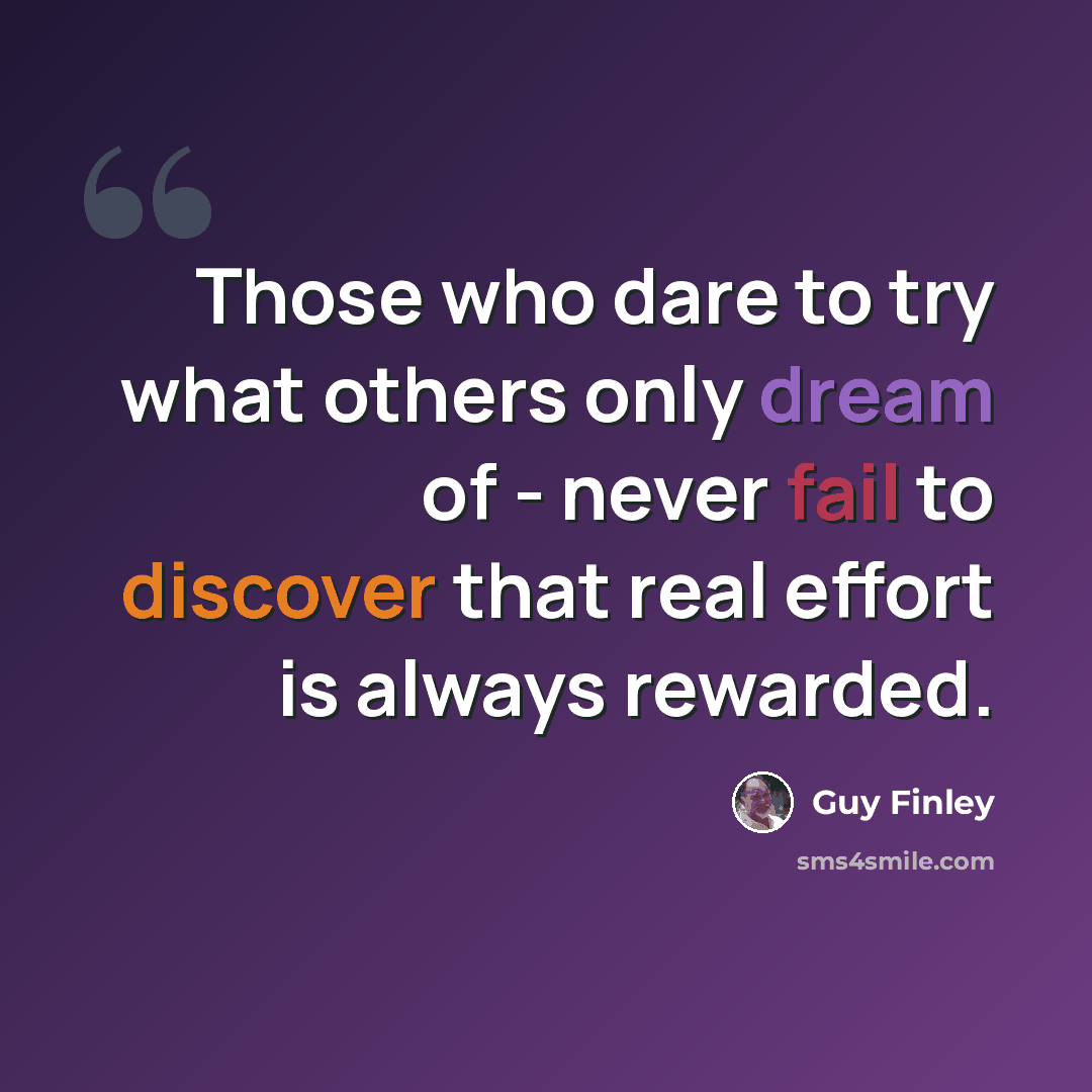 “Those who dare to try what others only dream of - never fail to discover that real effort is always rewarded.” quote by Guy Finley