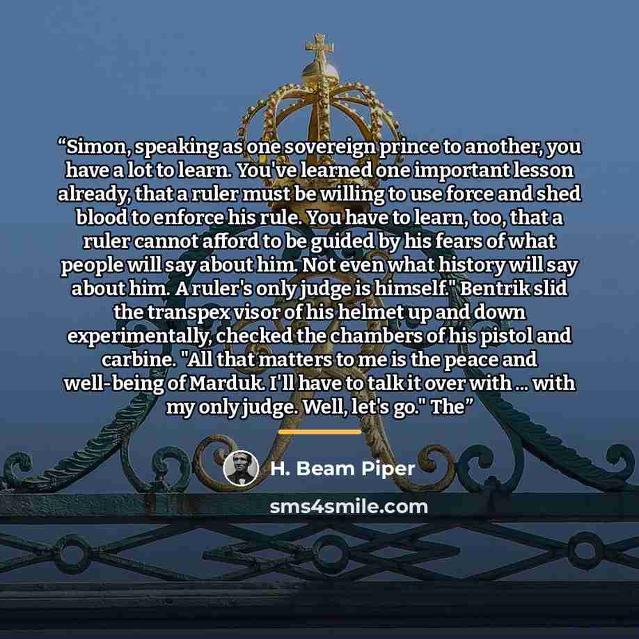 “Simon, speaking as one sovereign prince to another, you have a lot to learn. You've learned one important lesson already, that a ruler must be willing to use force and shed blood to enforce his rule. You have to learn, too, that a ruler cannot afford to be guided by his fears of what people will…” quote by H. Beam Piper