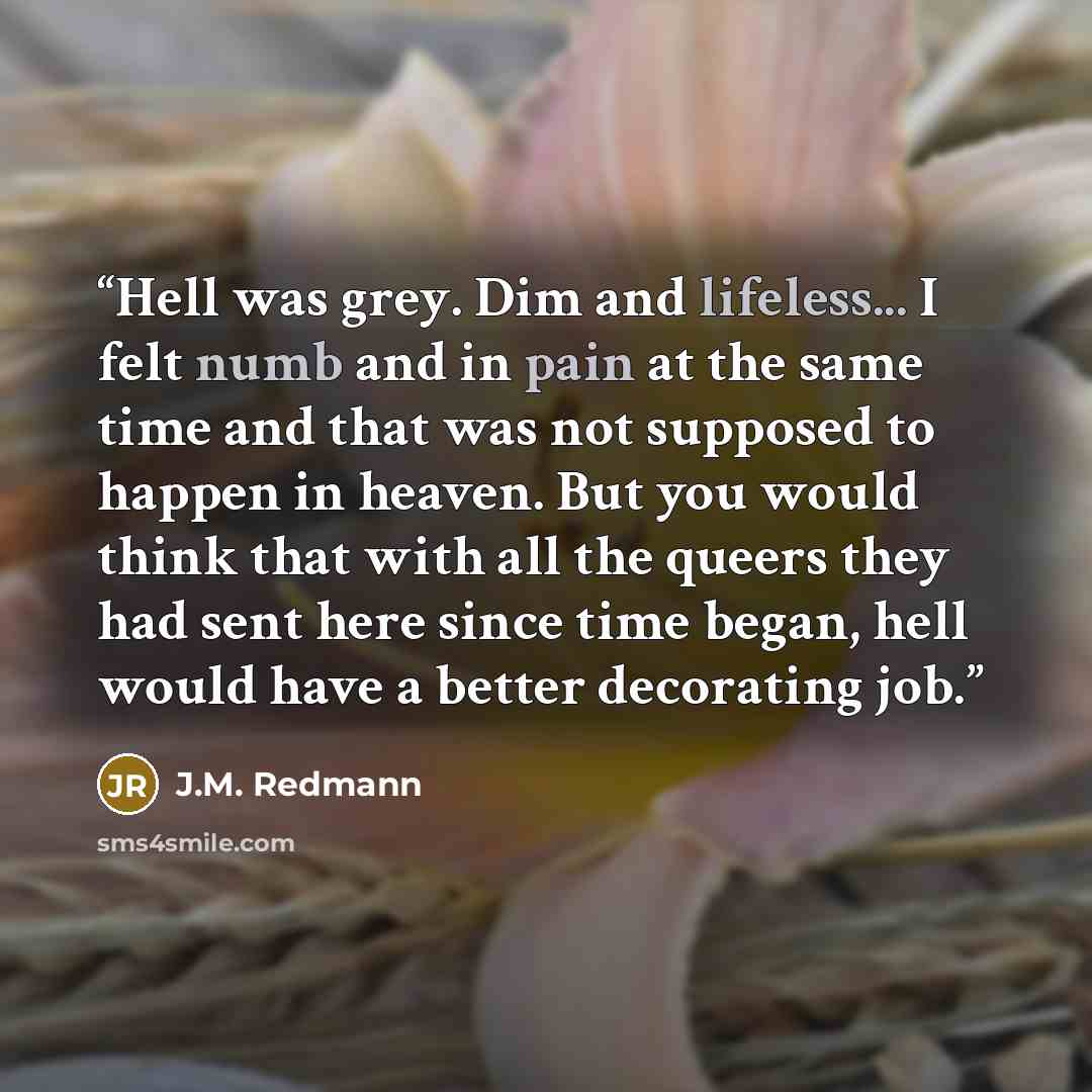 “Hell was grey. Dim and lifeless... I felt numb and in pain at the same time and that was not supposed to happen in heaven. But you would think that with all the queers they had sent here since time began, hell would have a better decorating job.” quote by J.M. Redmann