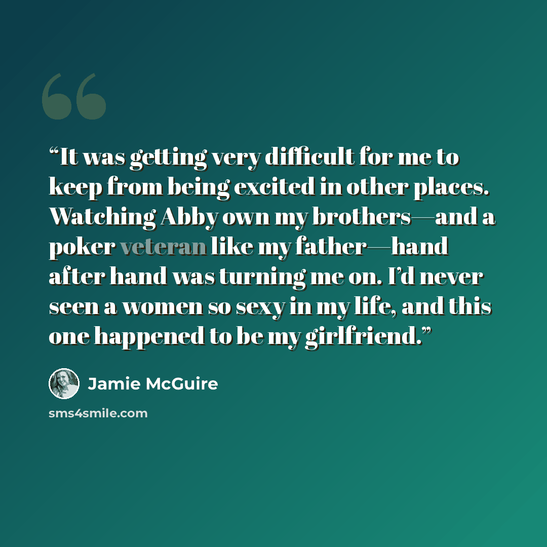 “It was getting very difficult for me to keep from being excited in other places. Watching Abby own my brothers—and a poker veteran like my father—hand after hand was turning me on. I’d never seen a women so sexy in my life, and this one happened to be my girlfriend.” quote by Jamie McGuire