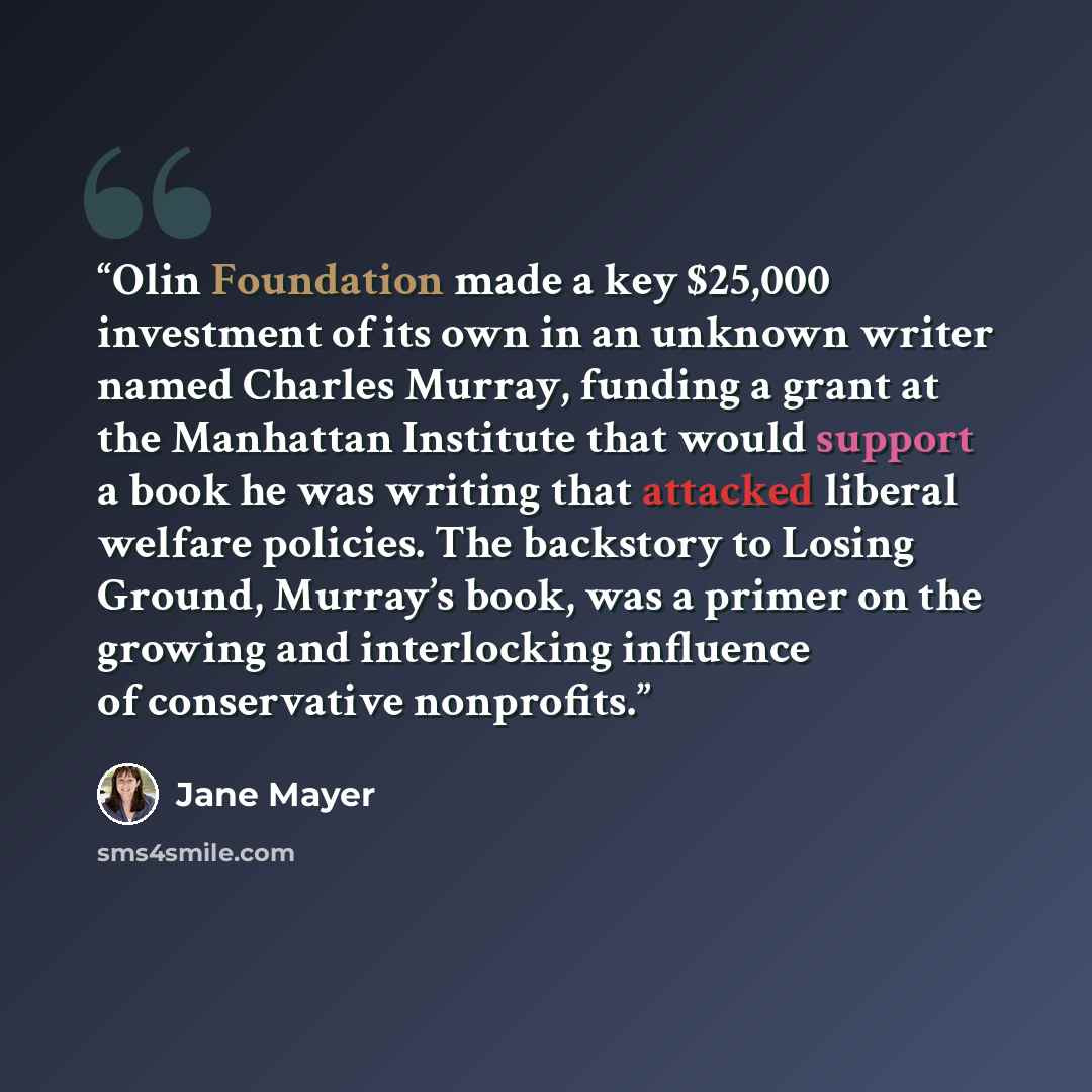 “Olin Foundation made a key $25,000 investment of its own in an unknown writer named Charles Murray, funding a grant at the Manhattan Institute that would support a book he was writing that attacked liberal welfare policies. The backstory to Losing Ground, Murray’s book, was a primer on the growing…” quote by Jane Mayer