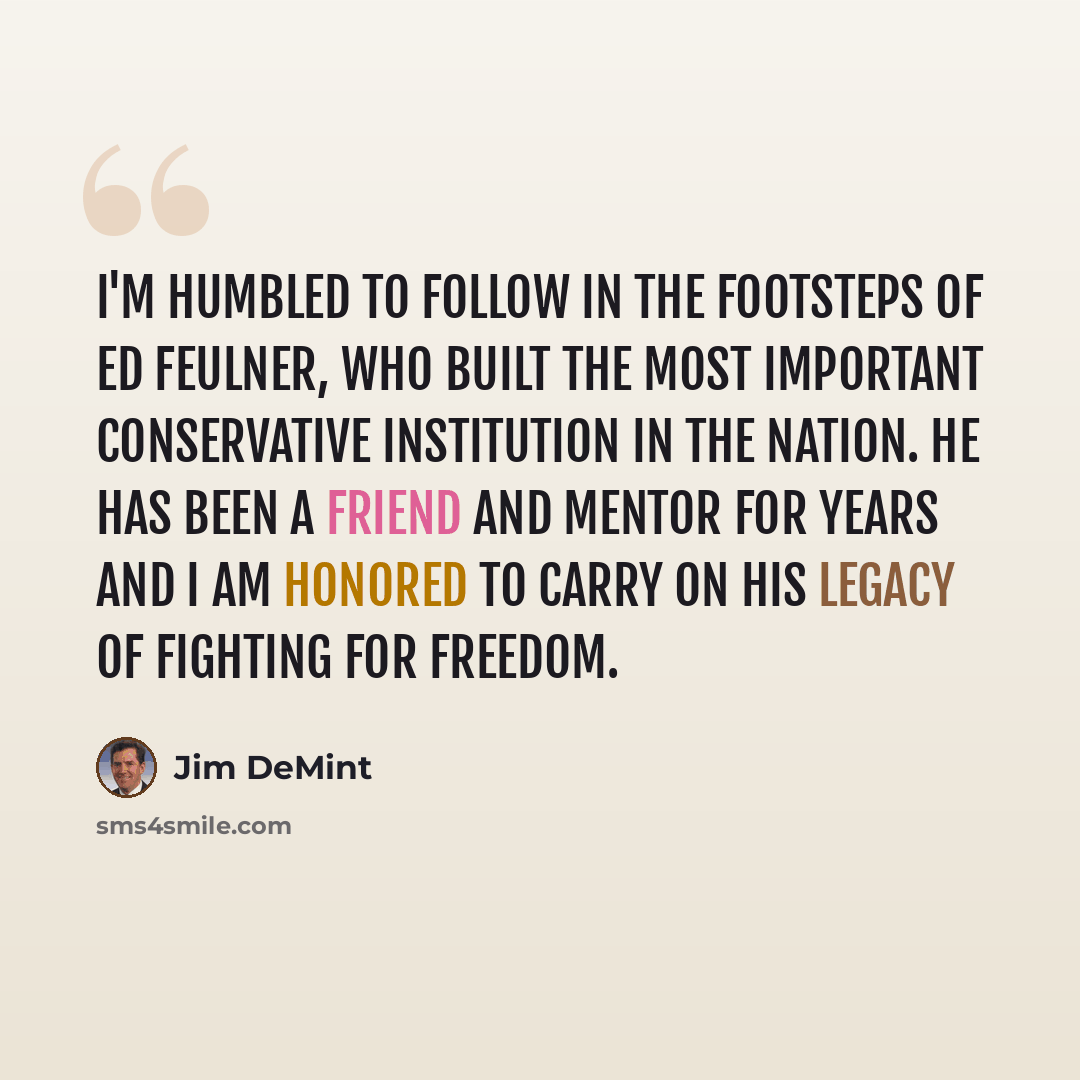“I'm humbled to follow in the footsteps of Ed Feulner, who built the most important conservative institution in the nation. He has been a friend and mentor for years and I am honored to carry on his legacy of fighting for freedom.” quote by Jim DeMint