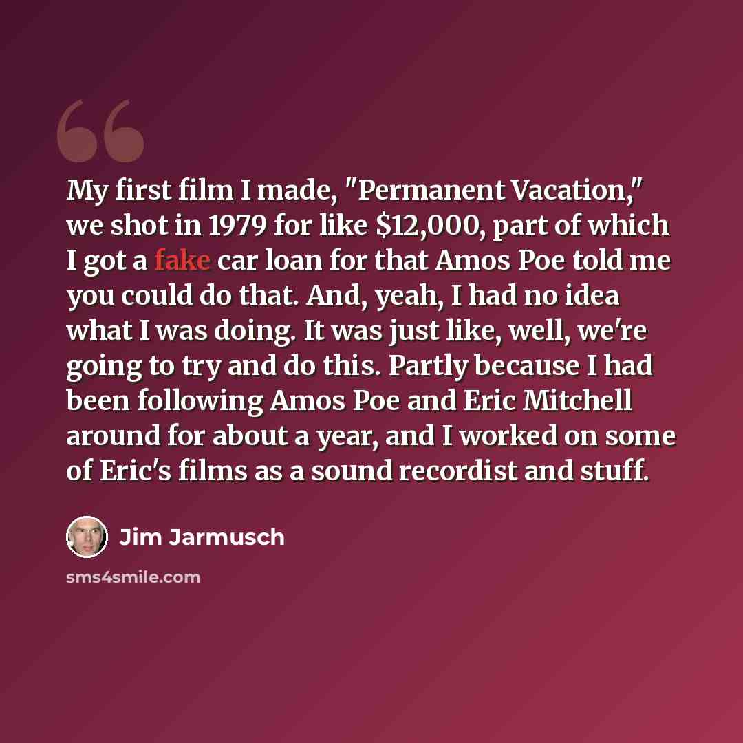 “My first film I made, "Permanent Vacation," we shot in 1979 for like $12,000, part of which I got a fake car loan for that Amos Poe told me you could do that. And, yeah, I had no idea what I was doing. It was just like, well, we're going to try and do this. Partly because I had been following Amos…” quote by Jim Jarmusch