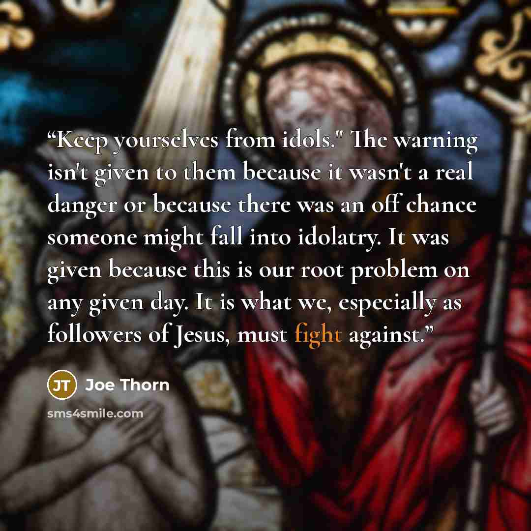 “Keep yourselves from idols." The warning isn't given to them because it wasn't a real danger or because there was an off chance someone might fall into idolatry. It was given because this is our root problem on any given day. It is what we, especially as followers of Jesus, must fight against.” quote by Joe Thorn