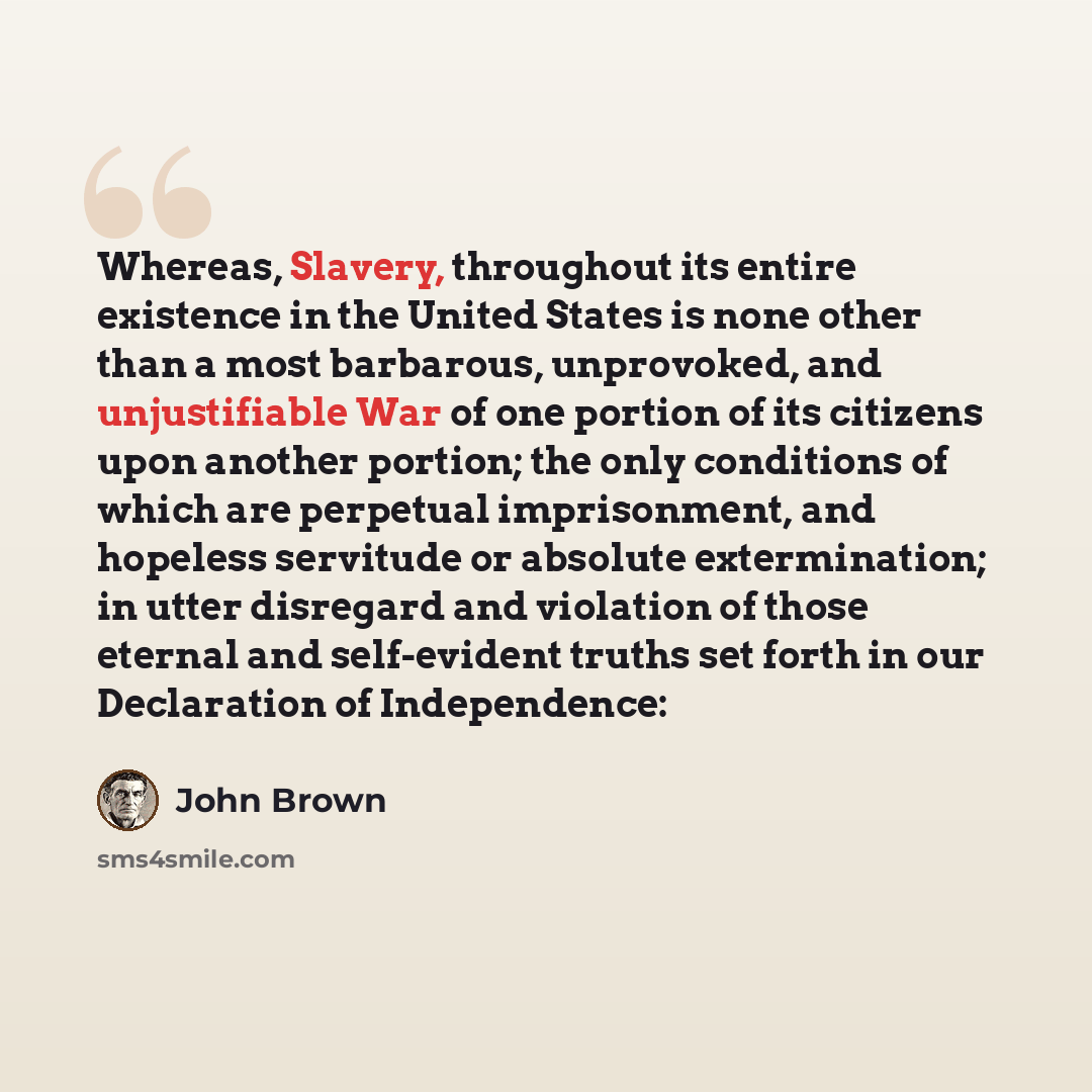 “Whereas, Slavery, throughout its entire existence in the United States is none other than a most barbarous, unprovoked, and unjustifiable War of one portion of its citizens upon another portion; the only conditions of which are perpetual imprisonment, and hopeless servitude or absolute…” quote by John Brown