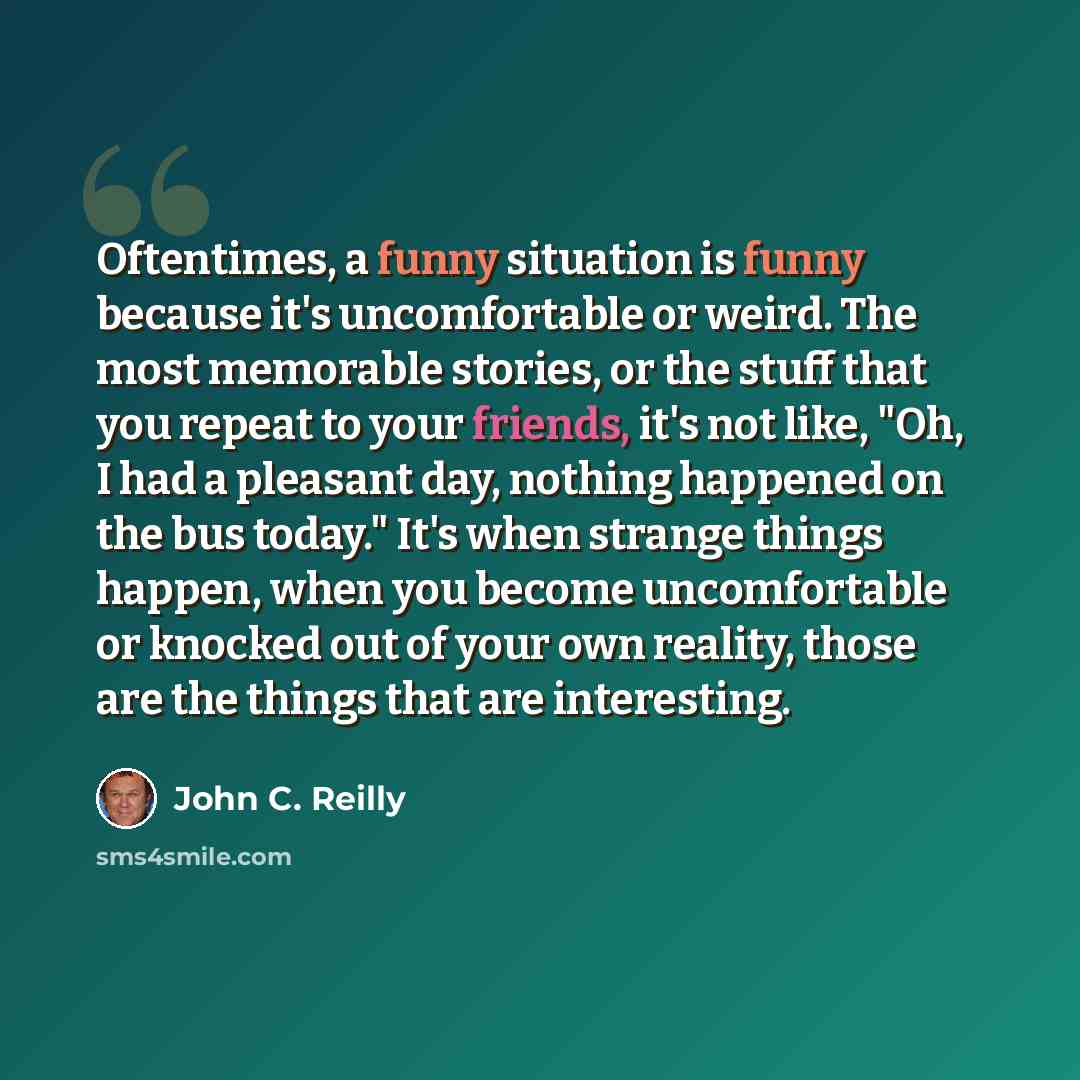 “Oftentimes, a funny situation is funny because it's uncomfortable or weird. The most memorable stories, or the stuff that you repeat to your friends, it's not like, "Oh, I had a pleasant day, nothing happened on the bus today." It's when strange things happen, when you become uncomfortable or…” quote by John C. Reilly