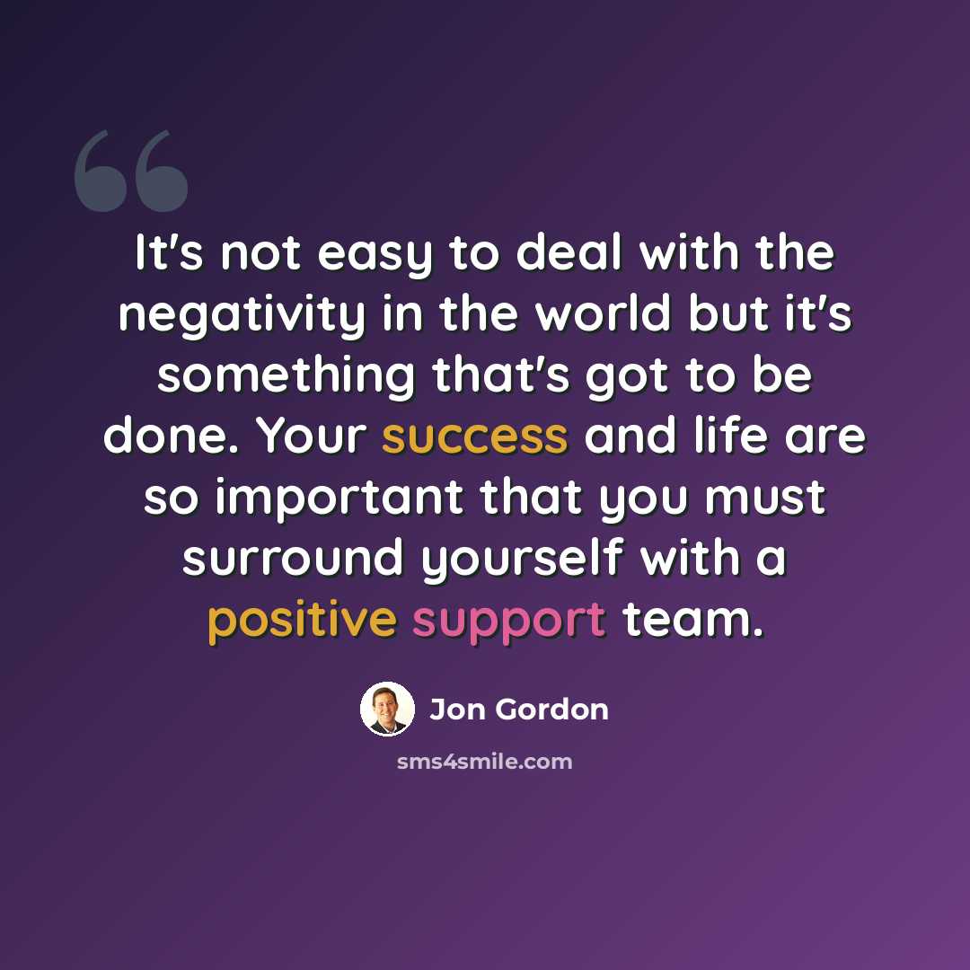 “It's not easy to deal with the negativity in the world but it's something that's got to be done. Your success and life are so important that you must surround yourself with a positive support team.” quote by Jon Gordon