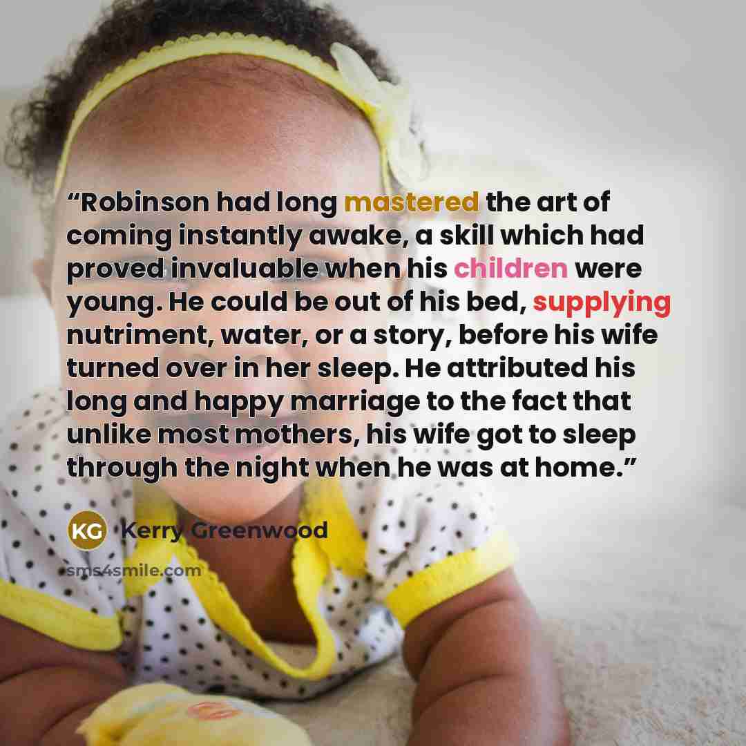 “Robinson had long mastered the art of coming instantly awake, a skill which had proved invaluable when his children were young. He could be out of his bed, supplying nutriment, water, or a story, before his wife turned over in her sleep. He attributed his long and happy marriage to the fact that…” quote by Kerry Greenwood