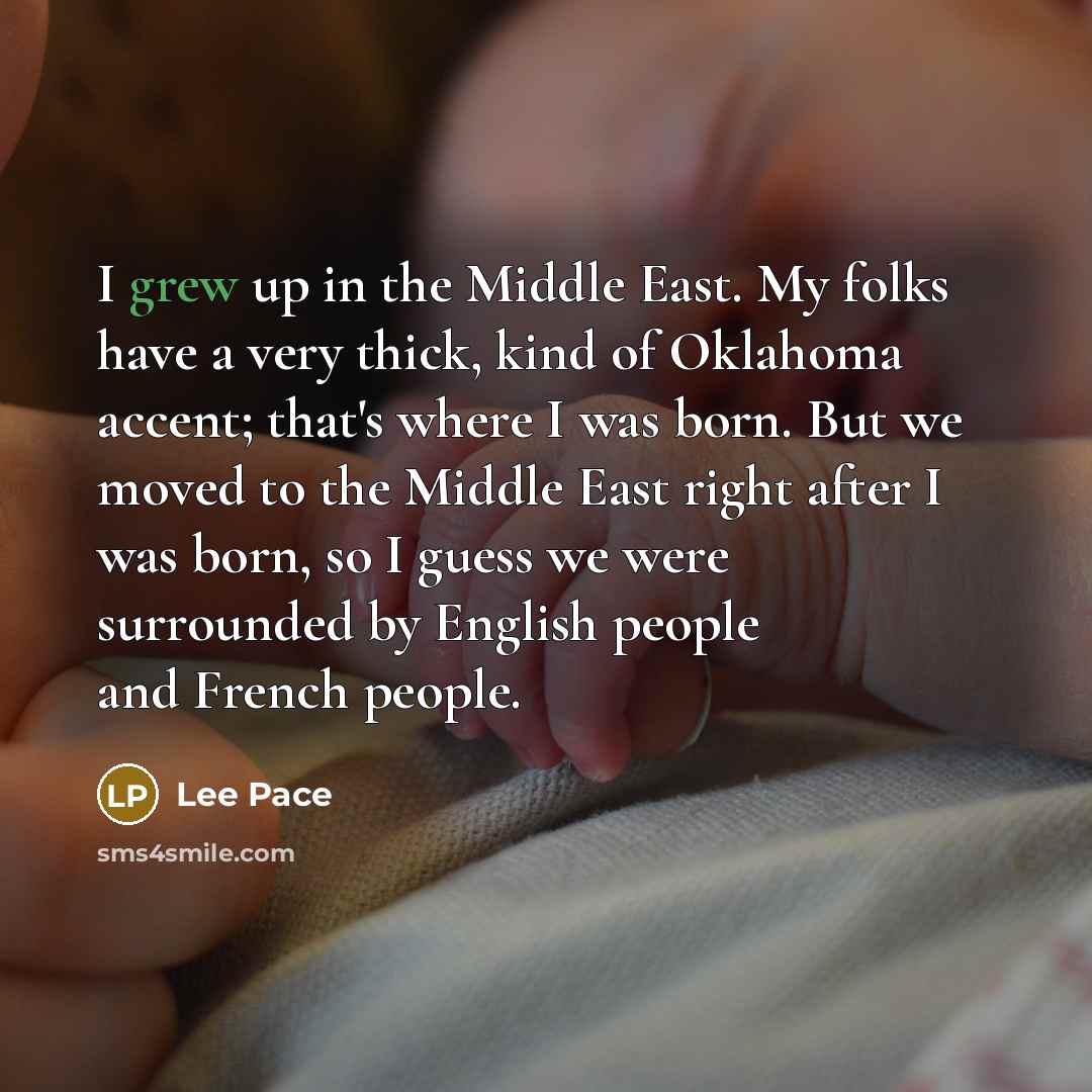“I grew up in the Middle East. My folks have a very thick, kind of Oklahoma accent; that's where I was born. But we moved to the Middle East right after I was born, so I guess we were surrounded by English people and French people.” quote by Lee Pace