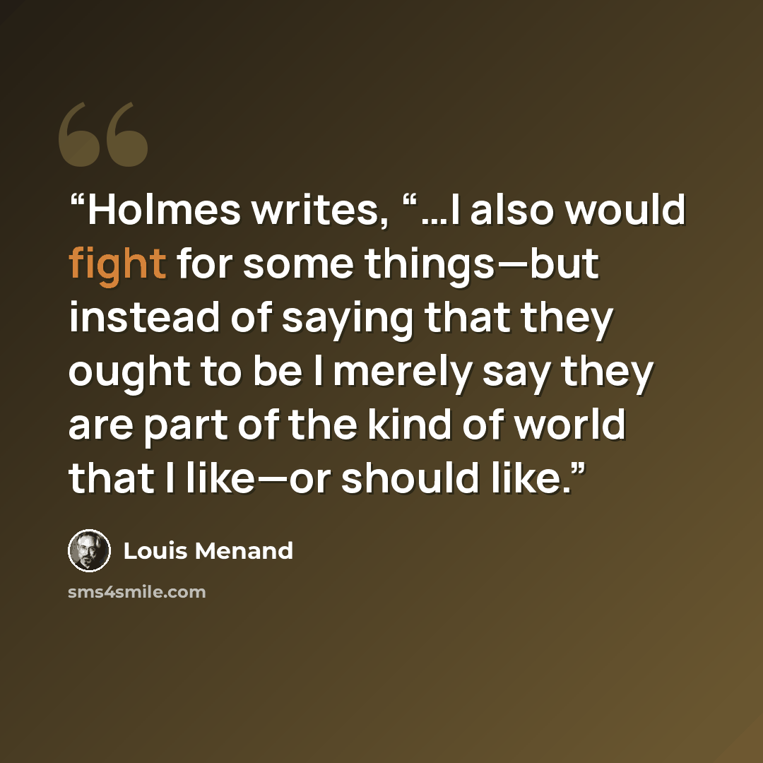 “Holmes writes, “…I also would fight for some things—but instead of saying that they ought to be I merely say they are part of the kind of world that I like—or should like.” quote by Louis Menand
