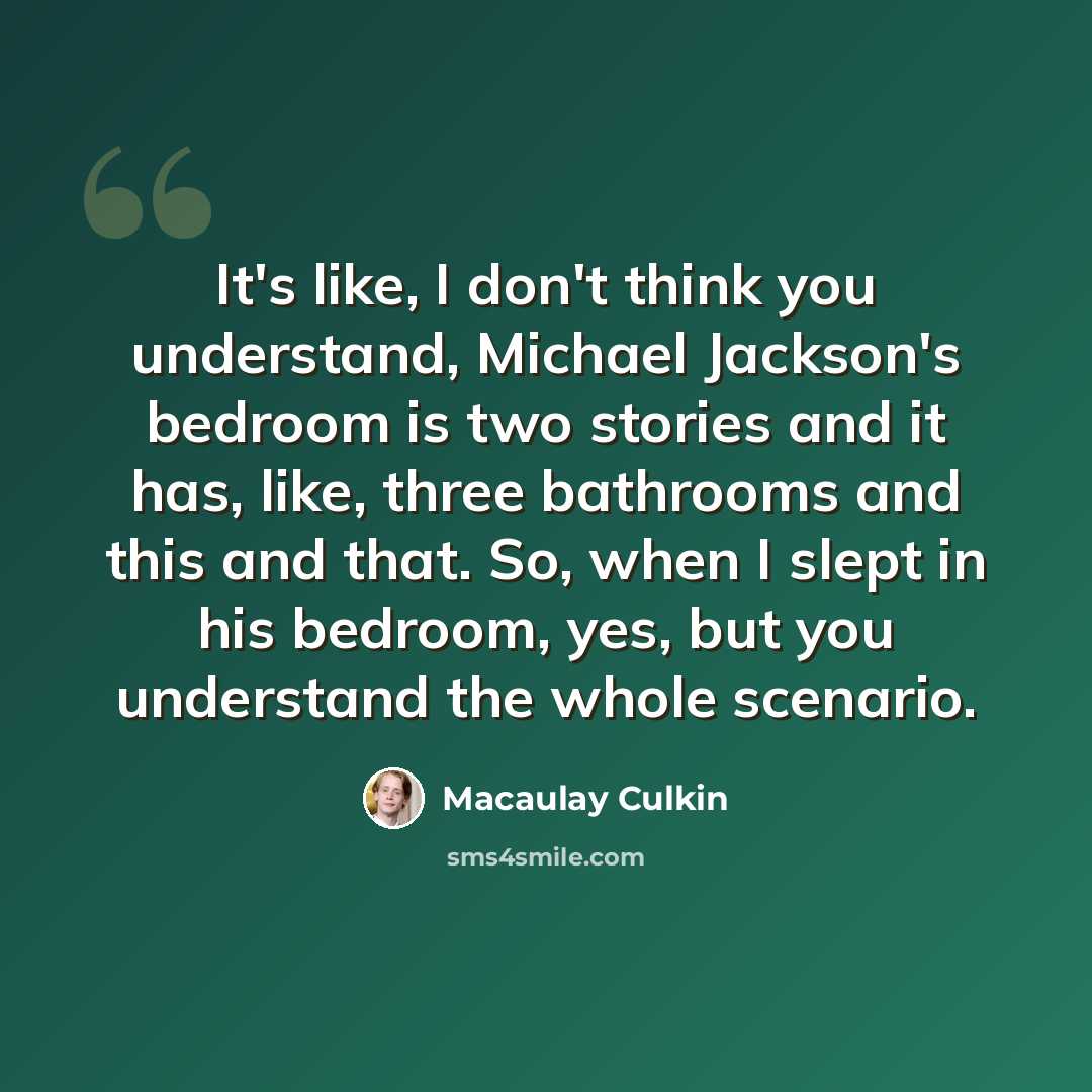 “It's like, I don't think you understand, Michael Jackson's bedroom is two stories and it has, like, three bathrooms and this and that. So, when I slept in his bedroom, yes, but you understand the whole scenario.” quote by Macaulay Culkin