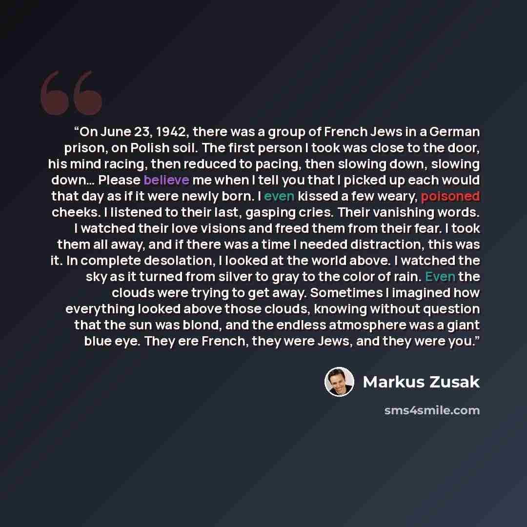 “On June 23, 1942, there was a group of French Jews in a German prison, on Polish soil. The first person I took was close to the door, his mind racing, then reduced to pacing, then slowing down, slowing down… Please believe me when I tell you that I picked up each would that day as if it were newly…” quote by Markus Zusak