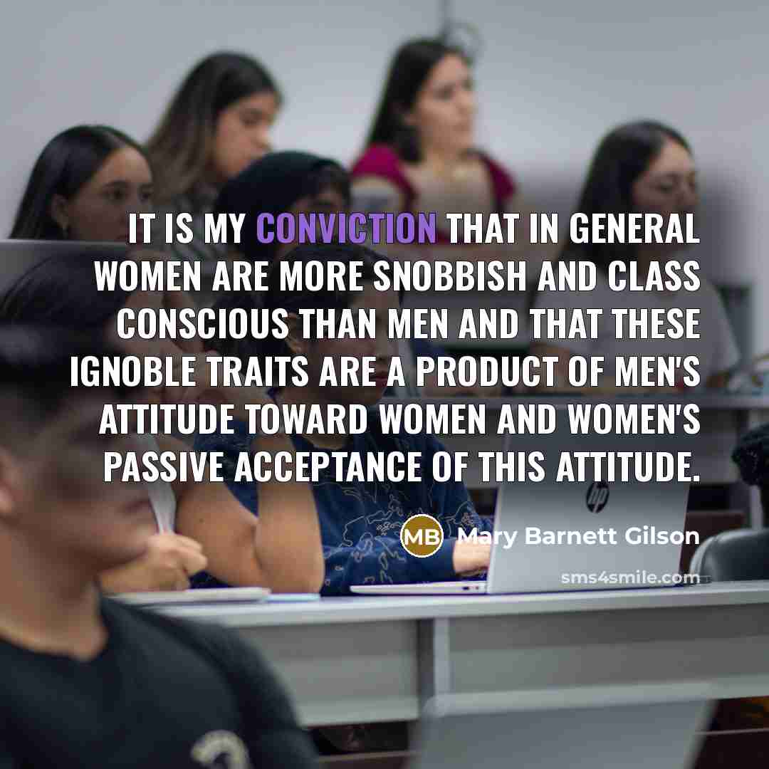 “It is my conviction that in general women are more snobbish and class conscious than men and that these ignoble traits are a product of men's attitude toward women and women's passive acceptance of this attitude.” quote by Mary Barnett Gilson