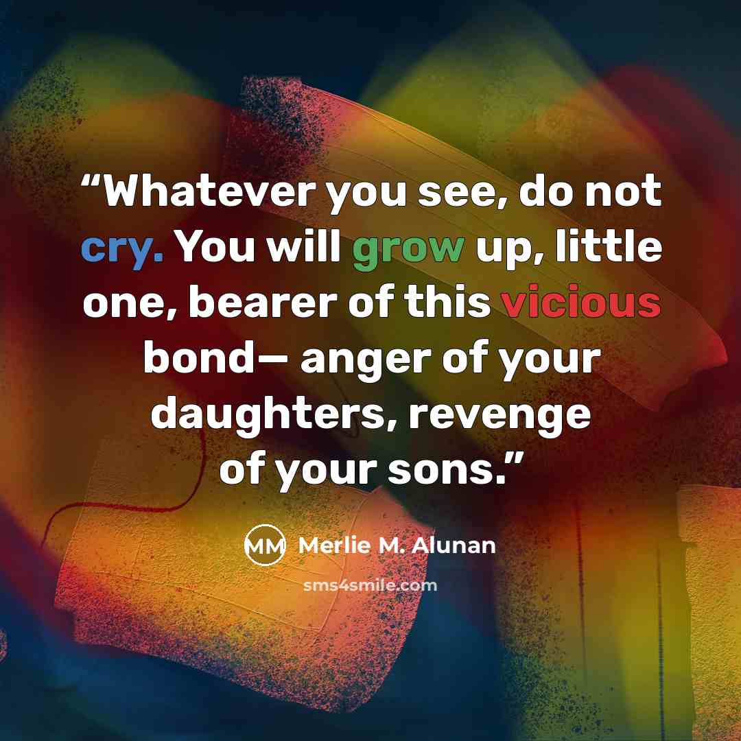 “Whatever you see, do not cry. You will grow up, little one, bearer of this vicious bond— anger of your daughters, revenge of your sons.” quote by Merlie M. Alunan