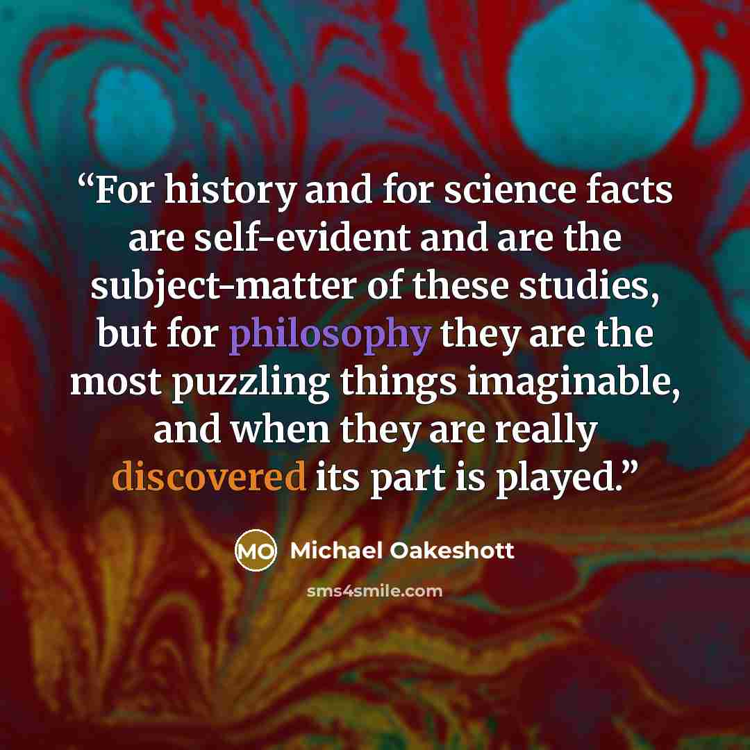 “For history and for science facts are self-evident and are the subject-matter of these studies, but for philosophy they are the most puzzling things imaginable, and when they are really discovered its part is played.” quote by Michael Oakeshott