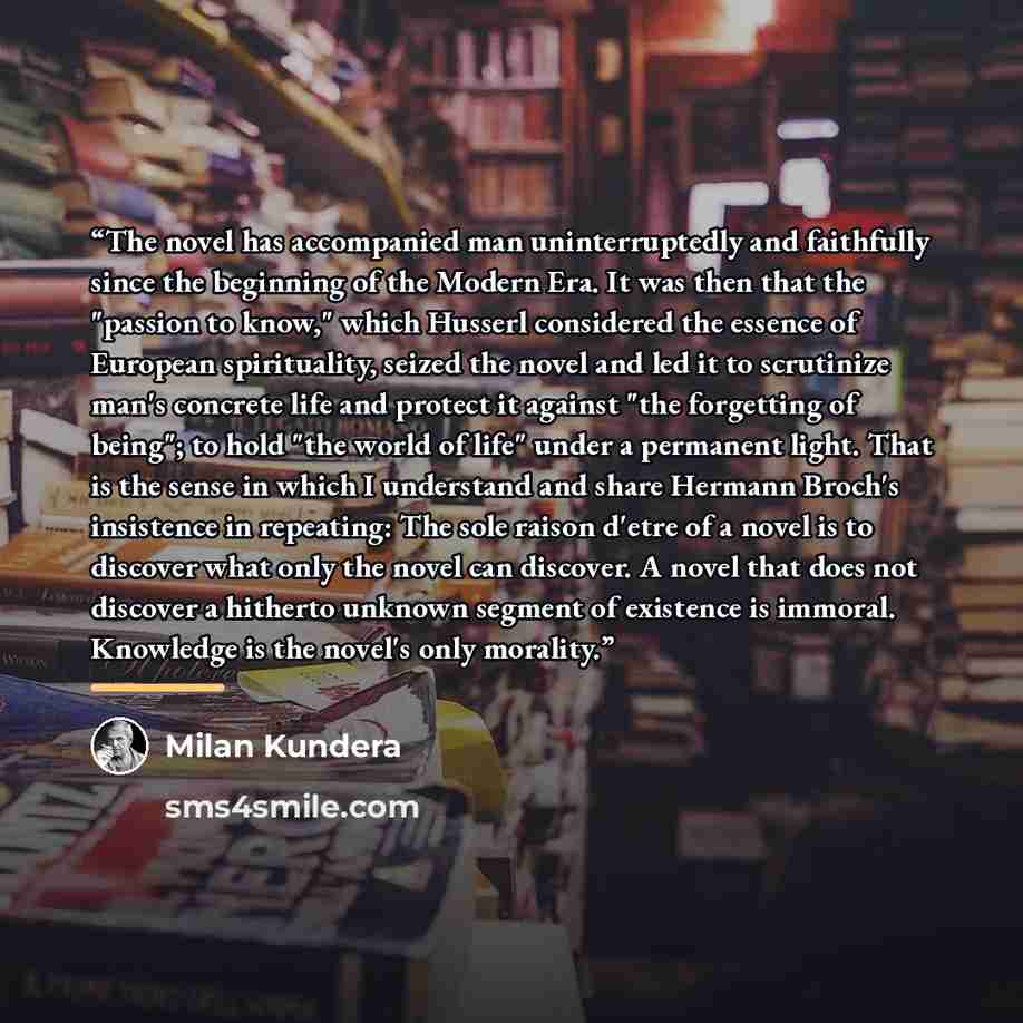 “The novel has accompanied man uninterruptedly and faithfully since the beginning of the Modern Era. It was then that the "passion to know," which Husserl considered the essence of European spirituality, seized the novel and led it to scrutinize man's concrete life and protect it against "the…” quote by Milan Kundera