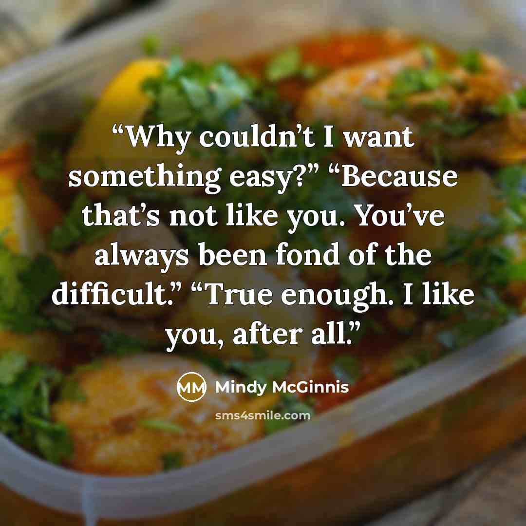 “Why couldn’t I want something easy?” “Because that’s not like you. You’ve always been fond of the difficult.” “True enough. I like you, after all.” quote by Mindy McGinnis