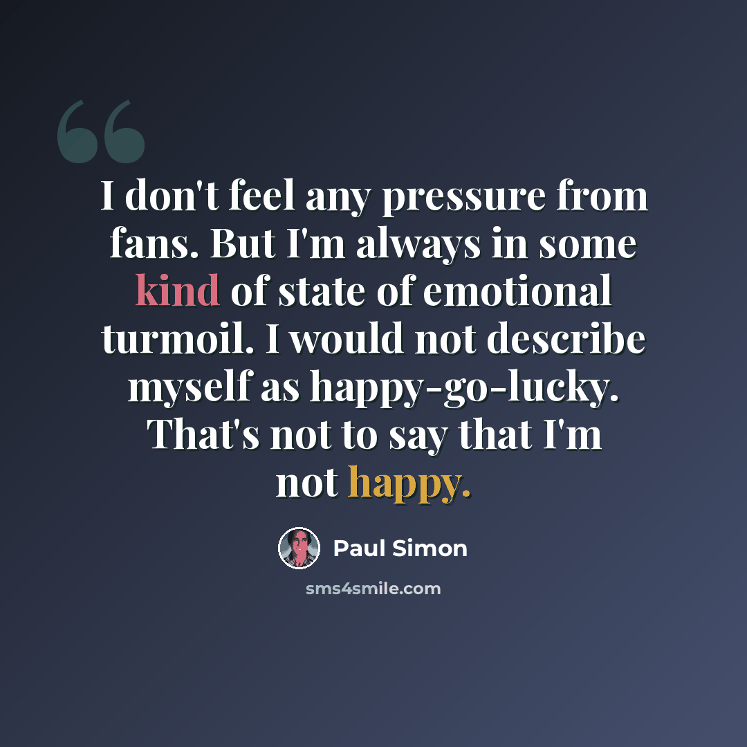 “I don't feel any pressure from fans. But I'm always in some kind of state of emotional turmoil. I would not describe myself as happy-go-lucky. That's not to say that I'm not happy.” quote by Paul Simon