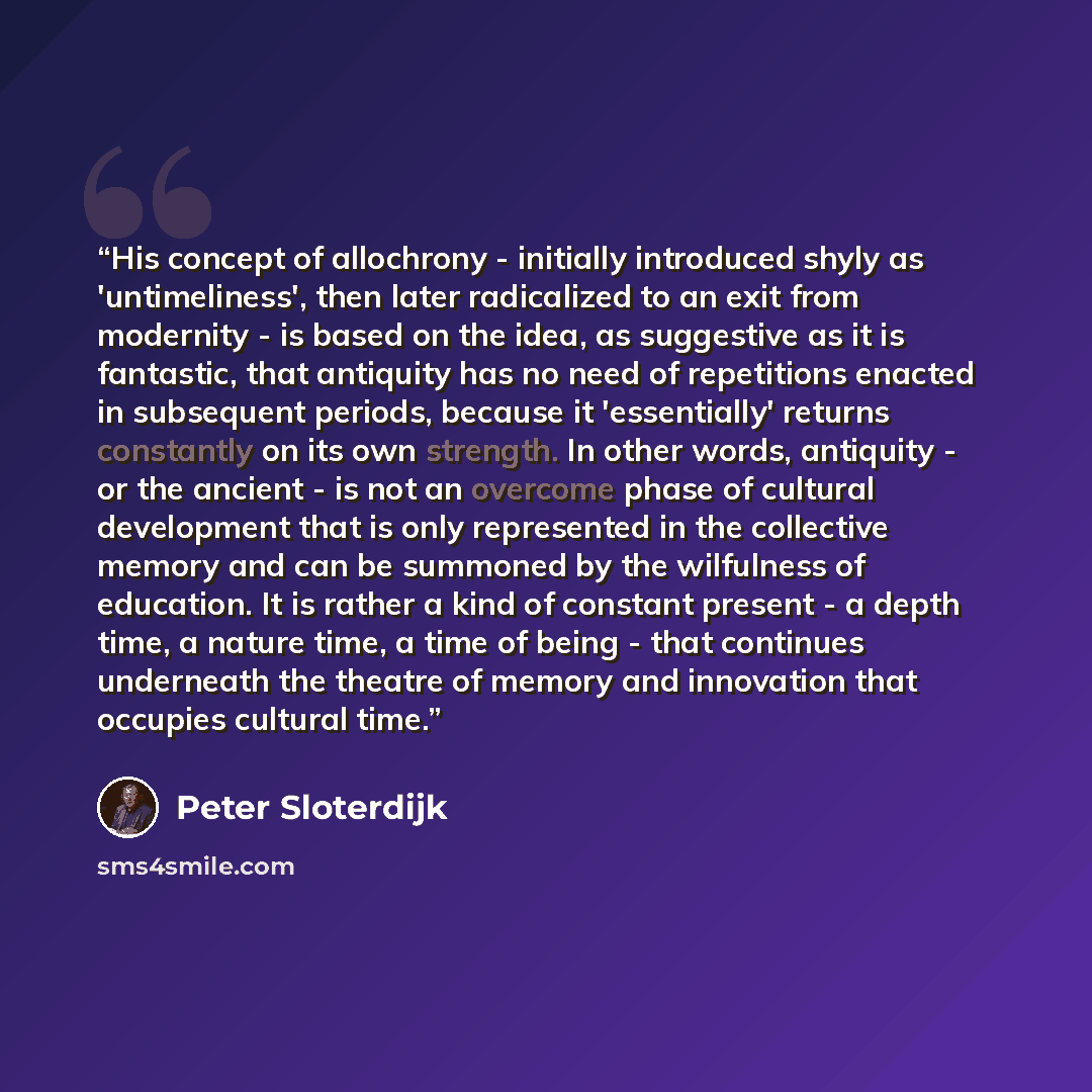 “His concept of allochrony - initially introduced shyly as 'untimeliness', then later radicalized to an exit from modernity - is based on the idea, as suggestive as it is fantastic, that antiquity has no need of repetitions enacted in subsequent periods, because it 'essentially' returns constantly…” quote by Peter Sloterdijk